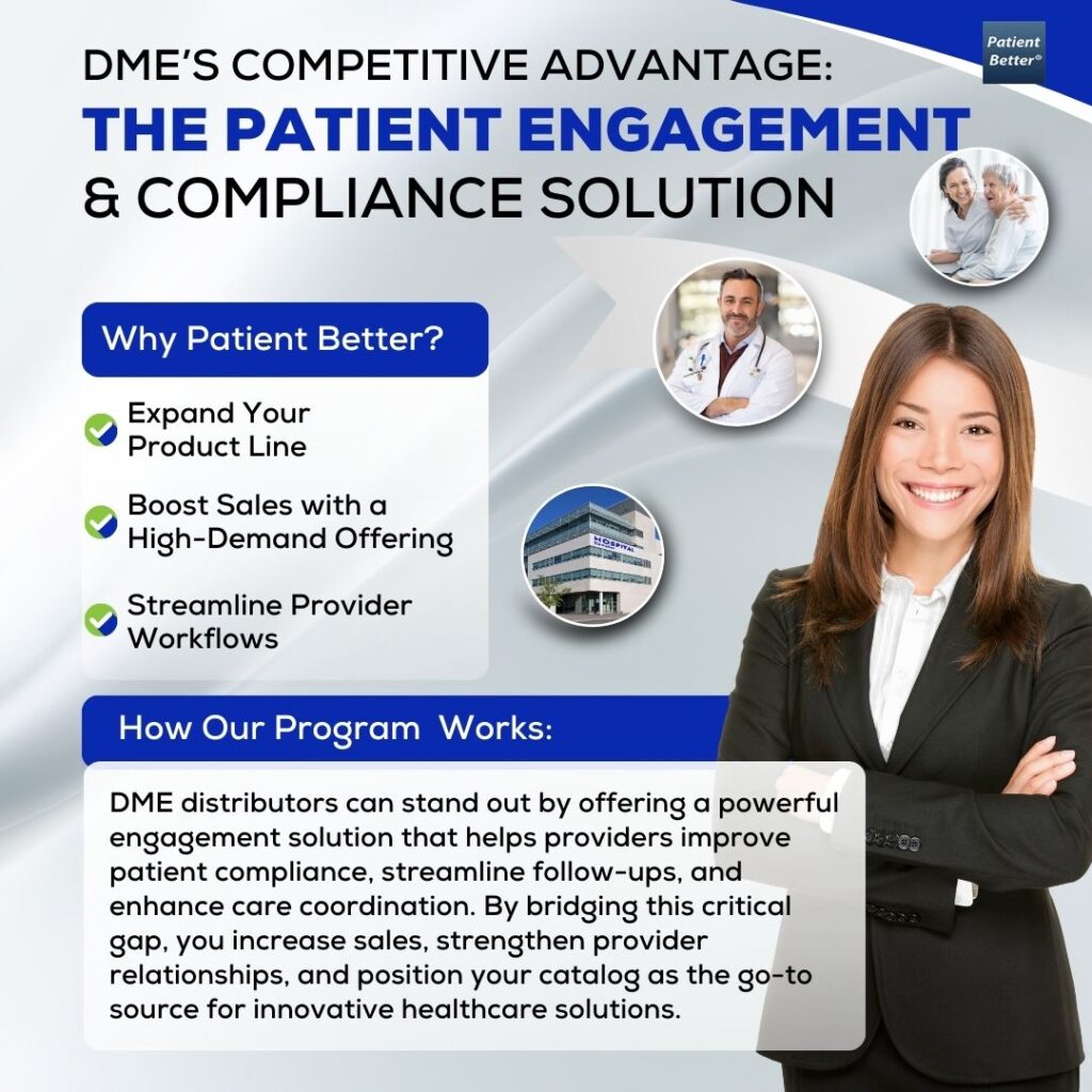 This flyer highlights DME’s Competitive Advantage: The Patient Engagement & Compliance Solution by showcasing how distributors can expand their product line, boost sales, and streamline provider workflows. The design features a confident businesswoman in a black suit standing with her arms crossed, symbolizing professionalism and trust. The background includes circular images of a smiling doctor, a patient-provider consultation, and a healthcare professional reviewing documents, reinforcing the theme of enhanced engagement and compliance in healthcare. The "Why Patient Better?" section emphasizes the benefits of expanding product offerings and capitalizing on high-demand solutions. The "How Our Program Works" section explains how DME distributors can differentiate themselves by offering an engagement solution that improves patient compliance, facilitates provider efficiency, and strengthens industry relationships. The flyer uses a clean, modern design with blue, white, and gray tones, aligning with a professional healthcare aesthetic.