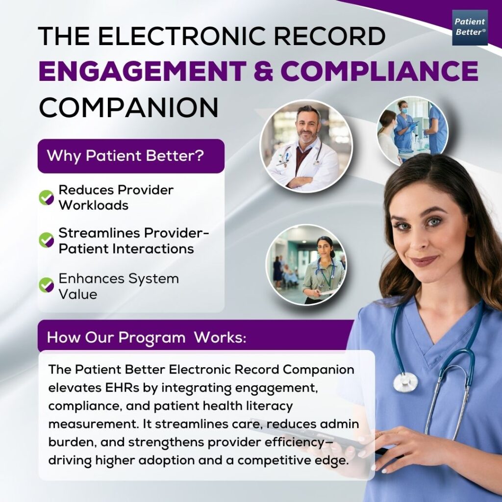 The Electronic Record Engagement & Compliance Companion flyer by Patient Better® presents a streamlined solution for electronic health record (EHR) systems, enhancing provider efficiency, patient engagement, and compliance tracking. The flyer features a smiling female healthcare professional in blue scrubs, holding a tablet, representing ease of use and seamless integration within medical workflows. In the background, three circular images showcase key aspects of electronic record optimization: A doctor smiling at his desk, symbolizing improved provider efficiency. A patient and a healthcare professional engaging in a discussion, highlighting enhanced provider-patient interactions. A collaborative healthcare setting, reinforcing the system’s ability to support seamless documentation and compliance. The "Why Patient Better?" section emphasizes three key benefits: ? Reduces Provider Workloads – Minimizes administrative burdens by integrating patient engagement directly into the EHR system. ? Streamlines Provider-Patient Interactions – Enhances communication and care adherence without adding extra steps for healthcare teams. ? Enhances System Value – Increases EHR adoption rates and strengthens competitive positioning. The "How Our Program Works" section explains that the Patient Better Electronic Record Companion transforms EHRs from passive data storage tools into engagement-driven platforms. By integrating compliance tracking, health literacy measurement, and workflow efficiency, this solution helps providers reduce manual follow-ups, enhance care adherence, and improve system-wide performance—without requiring additional tools. The flyer’s modern purple and white color scheme reinforces a professional, high-tech, and innovative approach to electronic health record enhancement.